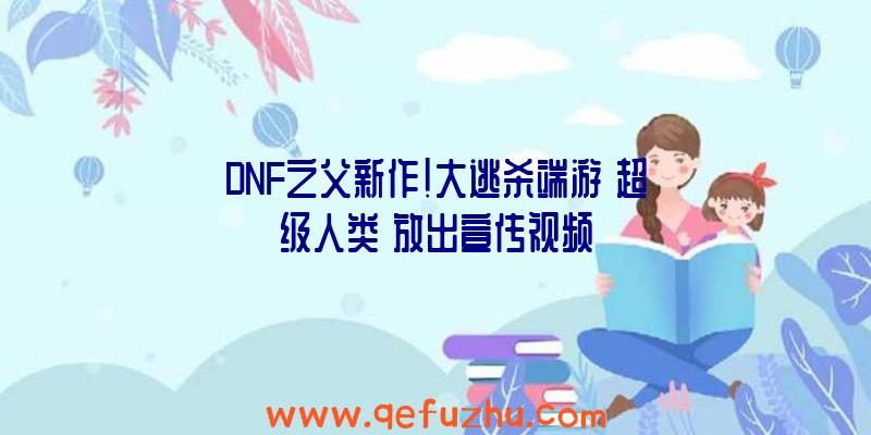 DNF之父新作！大逃杀端游《超级人类》放出宣传视频