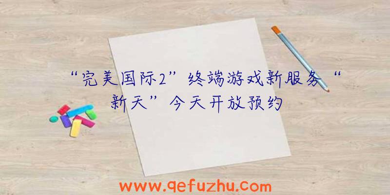 “完美国际2”终端游戏新服务“新天”今天开放预约