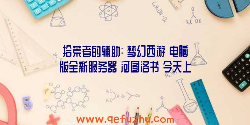 拾荒者的辅助:《梦幻西游》电脑版全新服务器【河图洛书】今天上