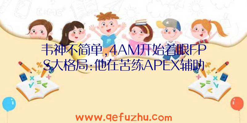 韦神不简单,4AM开始着眼FPS大格局:他在苦练APEX辅助