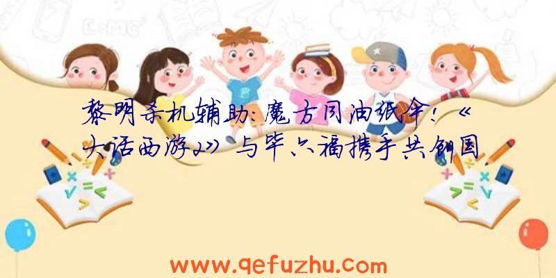 黎明杀机辅助:魔方同油纸伞!《大话西游2》与毕六福携手共创国